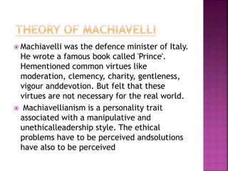  Machiavelli was the defence minister of Italy.
He wrote a famous book called 'Prince'.
Hementioned common virtues like
moderation, clemency, charity, gentleness,
vigour anddevotion. But felt that these
virtues are not necessary for the real world.
 Machiavellianism is a personality trait
associated with a manipulative and
unethicalleadership style. The ethical
problems have to be perceived andsolutions
have also to be perceived
 