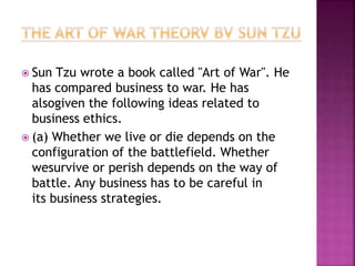  Sun Tzu wrote a book called "Art of War". He
has compared business to war. He has
alsogiven the following ideas related to
business ethics.
 (a) Whether we live or die depends on the
configuration of the battlefield. Whether
wesurvive or perish depends on the way of
battle. Any business has to be careful in
its business strategies.
 
