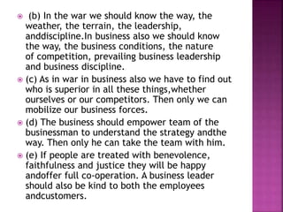  (b) In the war we should know the way, the
weather, the terrain, the leadership,
anddiscipline.In business also we should know
the way, the business conditions, the nature
of competition, prevailing business leadership
and business discipline.
 (c) As in war in business also we have to find out
who is superior in all these things,whether
ourselves or our competitors. Then only we can
mobilize our business forces.
 (d) The business should empower team of the
businessman to understand the strategy andthe
way. Then only he can take the team with him.
 (e) If people are treated with benevolence,
faithfulness and justice they will be happy
andoffer full co-operation. A business leader
should also be kind to both the employees
andcustomers.
 