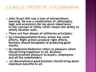  John Stuart Mill was a man of extraordinary
learning. He was a combination of philosophy,
logic and economics.He has given importance
to the concept of utility which means the ability to
satisfy ahuman want.
 There are four phases of utilitarian principles:
 (a) ConseQuentialism:Every action has some
efforts. Right actions produce right effects.
Business should becapable of producing good
results.
 (b) Hedonism:Hedonism refers to pleasure which
should bring happiness to all. Business
should promote pleasure to buyers, employees
and all the stakeholders
 .(c) Maximalism:A good business should bring about
maximum benefits to all.
 