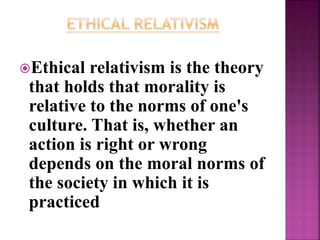 Ethical relativism is the theory
that holds that morality is
relative to the norms of one's
culture. That is, whether an
action is right or wrong
depends on the moral norms of
the society in which it is
practiced
 