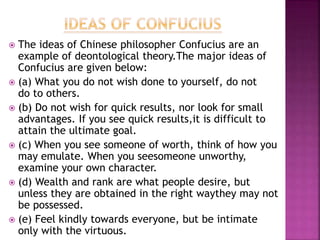 The ideas of Chinese philosopher Confucius are an
example of deontological theory.The major ideas of
Confucius are given below:
 (a) What you do not wish done to yourself, do not
do to others.
 (b) Do not wish for quick results, nor look for small
advantages. If you see quick results,it is difficult to
attain the ultimate goal.
 (c) When you see someone of worth, think of how you
may emulate. When you seesomeone unworthy,
examine your own character.
 (d) Wealth and rank are what people desire, but
unless they are obtained in the right waythey may not
be possessed.
 (e) Feel kindly towards everyone, but be intimate
only with the virtuous.
 
