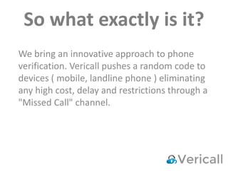So what exactly is it?
We bring an innovative approach to phone
verification. Vericall pushes a random code to
devices ( mobile, landline phone ) eliminating
any high cost, delay and restrictions through a
"Missed Call" channel.
