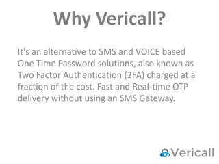 Why Vericall?
It's an alternative to SMS and VOICE based
One Time Password solutions, also known as
Two Factor Authentication (2FA) charged at a
fraction of the cost. Fast and Real-time OTP
delivery without using an SMS Gateway.