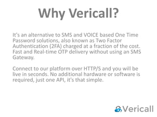 Why Vericall?
It's an alternative to SMS and VOICE based One Time
Password solutions, also known as Two Factor
Authentication (2FA) charged at a fraction of the cost.
Fast and Real-time OTP delivery without using an SMS
Gateway.
Connect to our platform over HTTP/S and you will be
live in seconds. No additional hardware or software is
required, just one API, it's that simple.