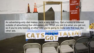 When in doubt.
WWMD?
An advertising-only diet makes Jack a very dull boy. Get a hobby or interest
outside of advertising that stimulates you. What you put it is what you get out,
so if you’re only looking at other ads you’re going to make ads that look like
other ads.
 
