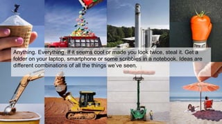 Anything. Everything. If it seems cool or made you look twice, steal it. Get a
folder on your laptop, smartphone or some scribbles in a notebook. Ideas are
different combinations of all the things we’ve seen.
 