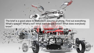 The brief is a good place to start. Don’t assume anything. Find out everything.
What’s special? What’s not? What don’t people know? What does everybody
know?
 