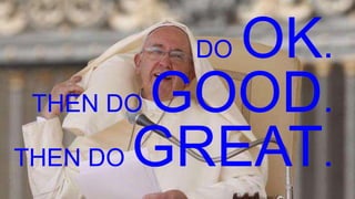 DO OK.
THEN DO GOOD.
THEN DO GREAT.
 