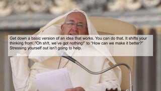 Get down a basic version of an idea that works. You can do that. It shifts your
thinking from, “Oh sh!t, we’ve got nothing!” to “How can we make it better?”
Stressing yourself out isn’t going to help.
 
