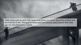 Grab some post its and write down everything you know about the product and
the brief for 5 min. The goal is move past the obvious assumptions first, then
get into the interesting insights.
 