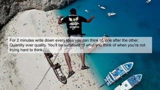 For 2 minutes write down every idea you can think of, one after the other.
Quantity over quality. You’ll be surprised of what you think of when you’re not
trying hard to think.
 