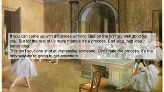 If you can come up with a Cannes winning idea on the first go, well good for
you. But for the rest of us mere mortals it’s a process. Bad idea, bad idea,
better idea.
This isn’t your one shot at impressing someone. Don’t hate the process, it’s the
only way we’re going to get anywhere.
 