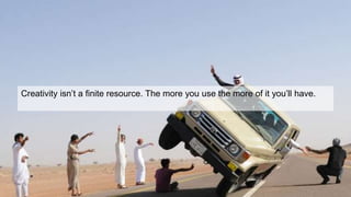 Creativity isn’t a finite resource. The more you use the more of it you’ll have.
 