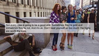 Not every idea is going to be a good one. Sometimes they’re gold and
sometimes they’re not. And it’s ok. Don’t beat yourself up too much, the highs
are worth the lows.
 