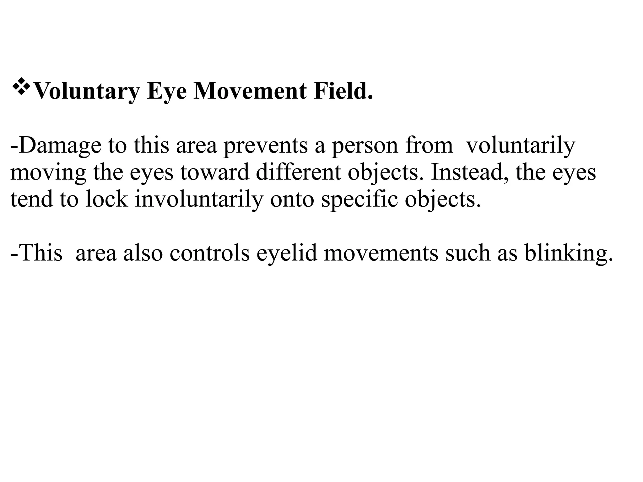 Voluntary Eye Movement Field.
-Damage to this area prevents a person from voluntarily
moving the eyes toward different objects. Instead, the eyes
tend to lock involuntarily onto specific objects.
-This area also controls eyelid movements such as blinking.
 