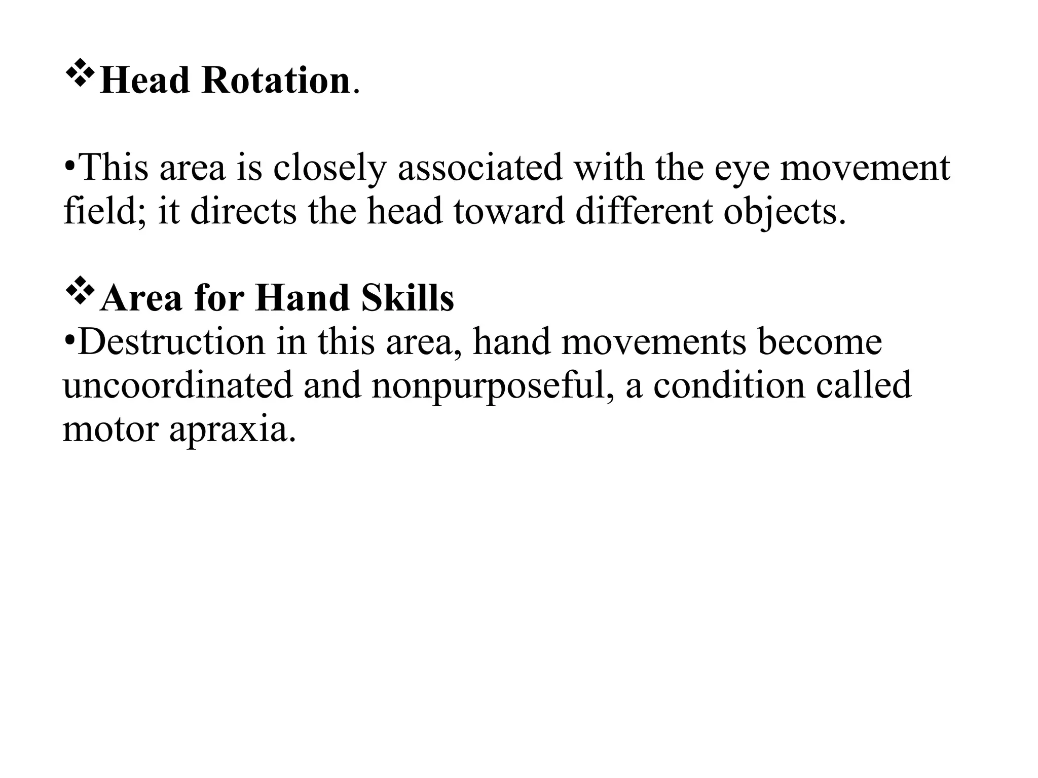Head Rotation.
•This area is closely associated with the eye movement
field; it directs the head toward different objects.
Area for Hand Skills
•Destruction in this area, hand movements become
uncoordinated and nonpurposeful, a condition called
motor apraxia.
 