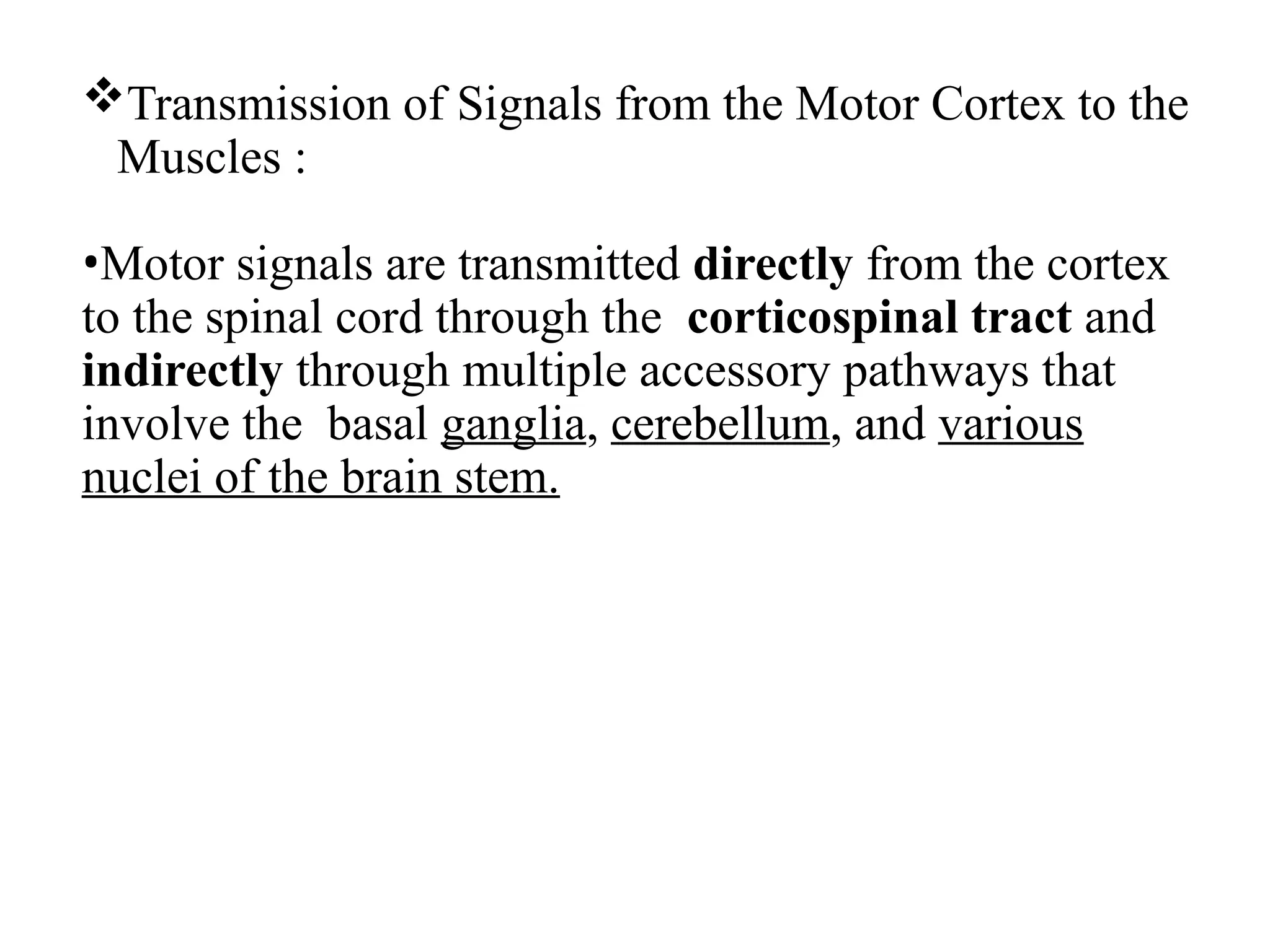 Transmission of Signals from the Motor Cortex to the
Muscles :
•Motor signals are transmitted directly from the cortex
to the spinal cord through the corticospinal tract and
indirectly through multiple accessory pathways that
involve the basal ganglia, cerebellum, and various
nuclei of the brain stem.
 