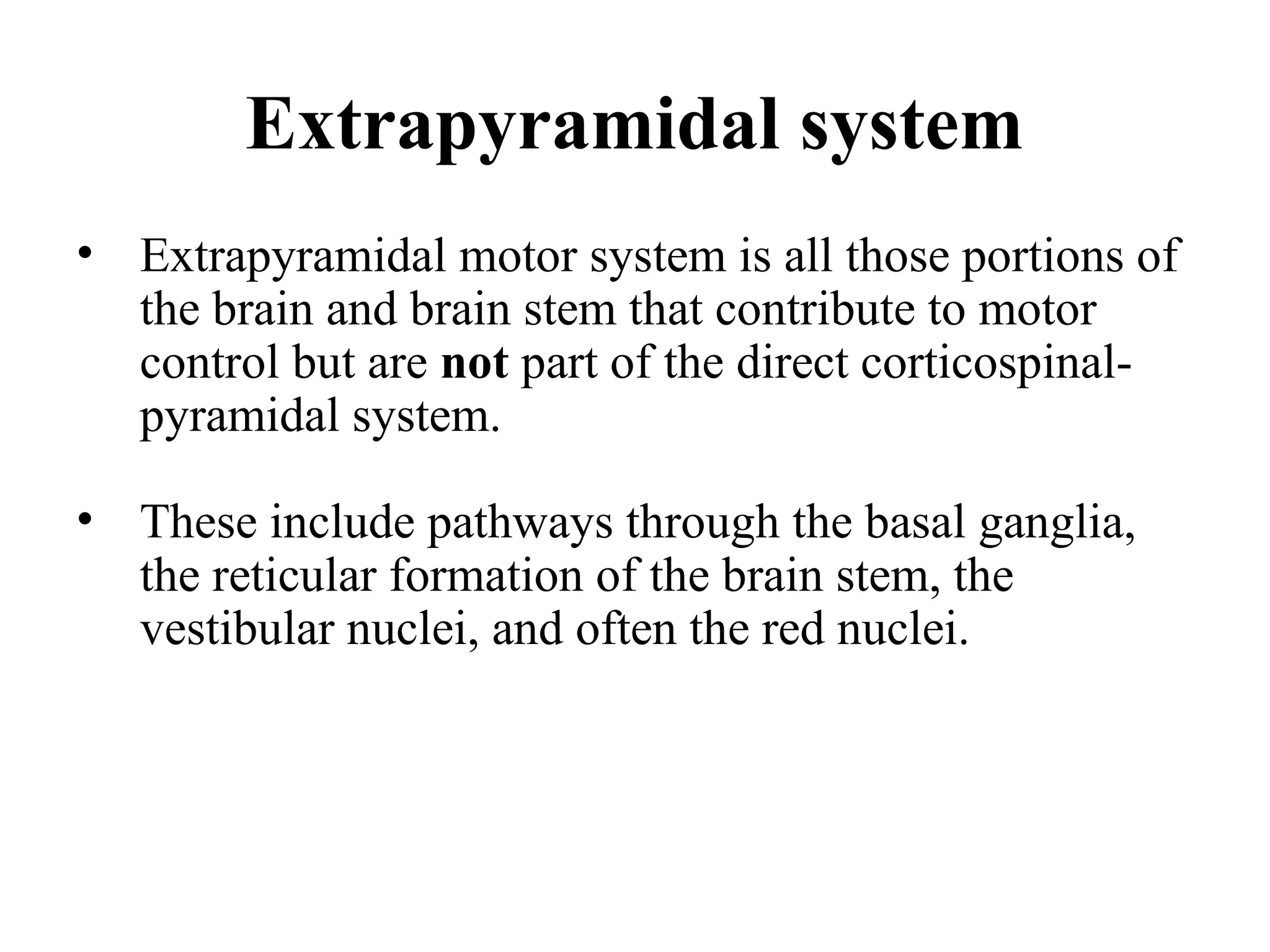 Extrapyramidal system
• Extrapyramidal motor system is all those portions of
the brain and brain stem that contribute to motor
control but are not part of the direct corticospinal-
pyramidal system.
• These include pathways through the basal ganglia,
the reticular formation of the brain stem, the
vestibular nuclei, and often the red nuclei.
 