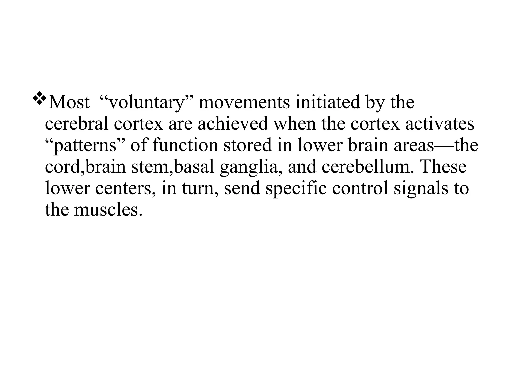 Most “voluntary” movements initiated by the
cerebral cortex are achieved when the cortex activates
“patterns” of function stored in lower brain areas—the
cord,brain stem,basal ganglia, and cerebellum. These
lower centers, in turn, send specific control signals to
the muscles.
 