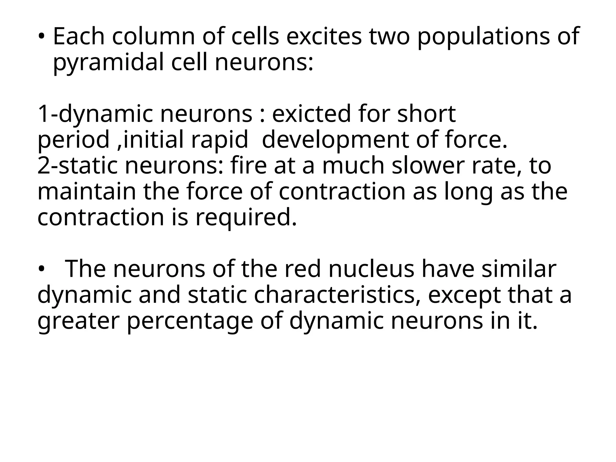 • Each column of cells excites two populations of
pyramidal cell neurons:
1-dynamic neurons : exicted for short
period ,initial rapid development of force.
2-static neurons: fire at a much slower rate, to
maintain the force of contraction as long as the
contraction is required.
• The neurons of the red nucleus have similar
dynamic and static characteristics, except that a
greater percentage of dynamic neurons in it.
 