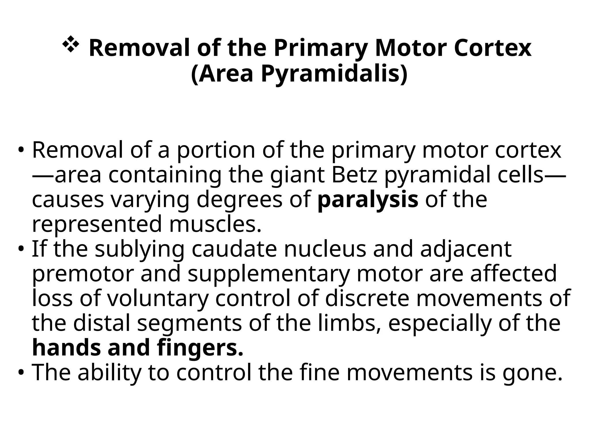  Removal of the Primary Motor Cortex
(Area Pyramidalis)
• Removal of a portion of the primary motor cortex
—area containing the giant Betz pyramidal cells—
causes varying degrees of paralysis of the
represented muscles.
• If the sublying caudate nucleus and adjacent
premotor and supplementary motor are affected
loss of voluntary control of discrete movements of
the distal segments of the limbs, especially of the
hands and fingers.
• The ability to control the fine movements is gone.
 