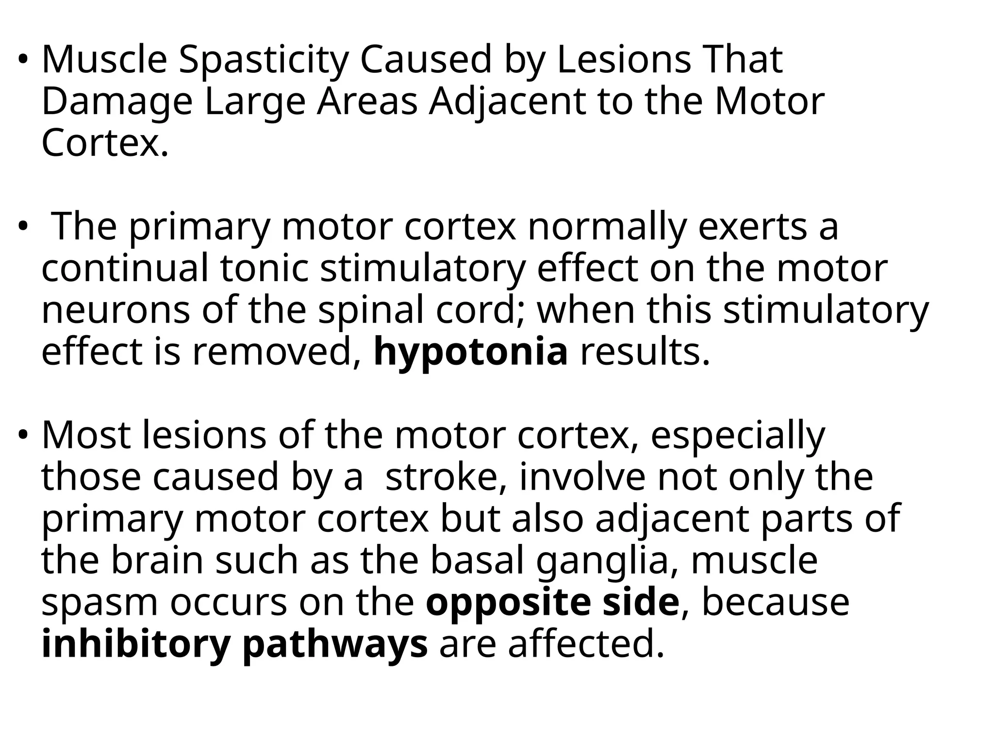 • Muscle Spasticity Caused by Lesions That
Damage Large Areas Adjacent to the Motor
Cortex.
• The primary motor cortex normally exerts a
continual tonic stimulatory effect on the motor
neurons of the spinal cord; when this stimulatory
effect is removed, hypotonia results.
• Most lesions of the motor cortex, especially
those caused by a stroke, involve not only the
primary motor cortex but also adjacent parts of
the brain such as the basal ganglia, muscle
spasm occurs on the opposite side, because
inhibitory pathways are affected.
 