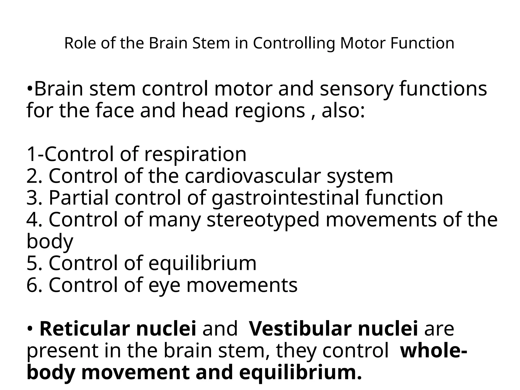 Role of the Brain Stem in Controlling Motor Function
•Brain stem control motor and sensory functions
for the face and head regions , also:
1-Control of respiration
2. Control of the cardiovascular system
3. Partial control of gastrointestinal function
4. Control of many stereotyped movements of the
body
5. Control of equilibrium
6. Control of eye movements
• Reticular nuclei and Vestibular nuclei are
present in the brain stem, they control whole-
body movement and equilibrium.
 