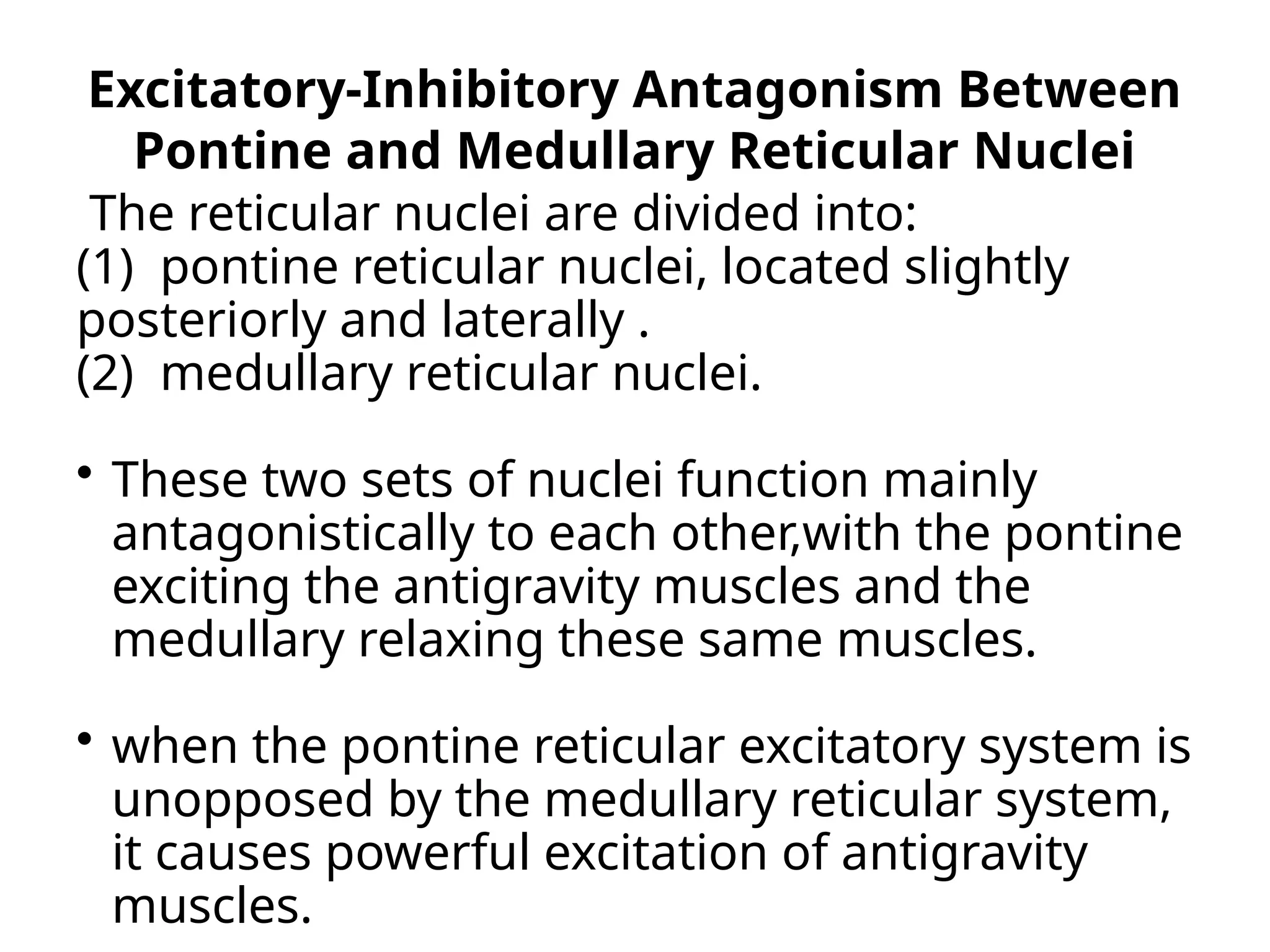 Excitatory-Inhibitory Antagonism Between
Pontine and Medullary Reticular Nuclei
The reticular nuclei are divided into:
(1) pontine reticular nuclei, located slightly
posteriorly and laterally .
(2) medullary reticular nuclei.
 These two sets of nuclei function mainly
antagonistically to each other,with the pontine
exciting the antigravity muscles and the
medullary relaxing these same muscles.
 when the pontine reticular excitatory system is
unopposed by the medullary reticular system,
it causes powerful excitation of antigravity
muscles.
 