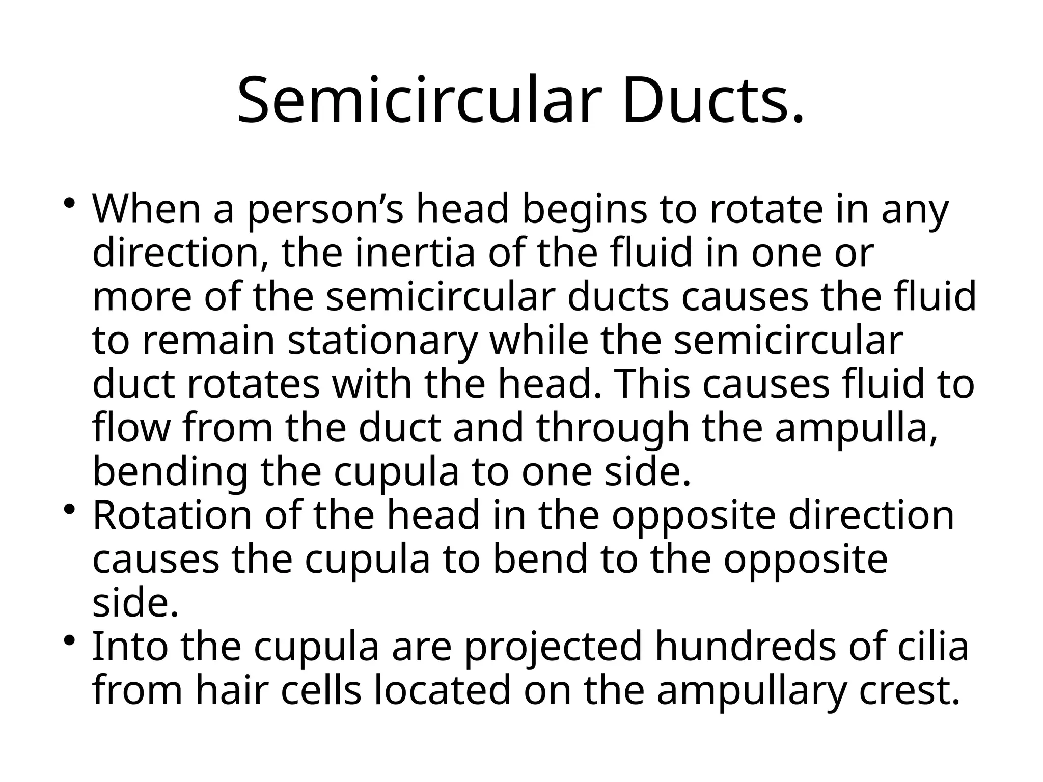 Semicircular Ducts.
 When a person’s head begins to rotate in any
direction, the inertia of the fluid in one or
more of the semicircular ducts causes the fluid
to remain stationary while the semicircular
duct rotates with the head. This causes fluid to
flow from the duct and through the ampulla,
bending the cupula to one side.
 Rotation of the head in the opposite direction
causes the cupula to bend to the opposite
side.
 Into the cupula are projected hundreds of cilia
from hair cells located on the ampullary crest.
 