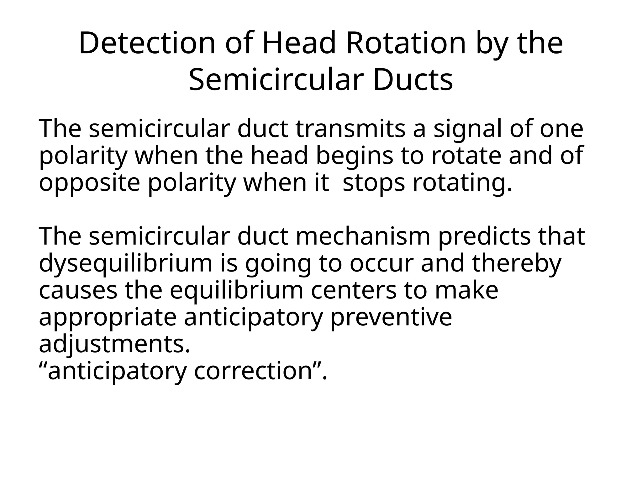 Detection of Head Rotation by the
Semicircular Ducts
The semicircular duct transmits a signal of one
polarity when the head begins to rotate and of
opposite polarity when it stops rotating.
The semicircular duct mechanism predicts that
dysequilibrium is going to occur and thereby
causes the equilibrium centers to make
appropriate anticipatory preventive
adjustments.
“anticipatory correction”.
 