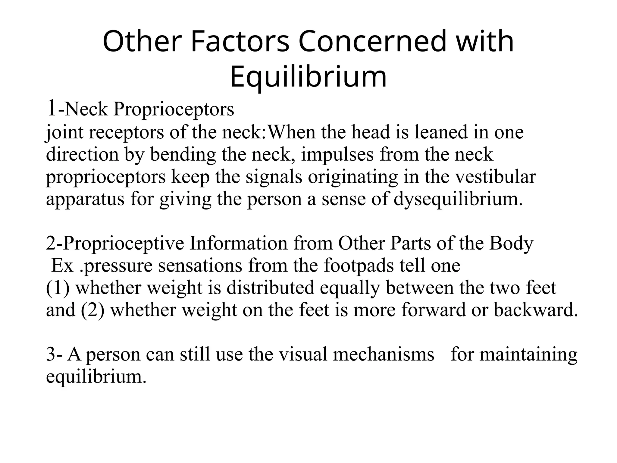 Other Factors Concerned with
Equilibrium
1-Neck Proprioceptors
joint receptors of the neck:When the head is leaned in one
direction by bending the neck, impulses from the neck
proprioceptors keep the signals originating in the vestibular
apparatus for giving the person a sense of dysequilibrium.
2-Proprioceptive Information from Other Parts of the Body
Ex .pressure sensations from the footpads tell one
(1) whether weight is distributed equally between the two feet
and (2) whether weight on the feet is more forward or backward.
3- A person can still use the visual mechanisms for maintaining
equilibrium.
 