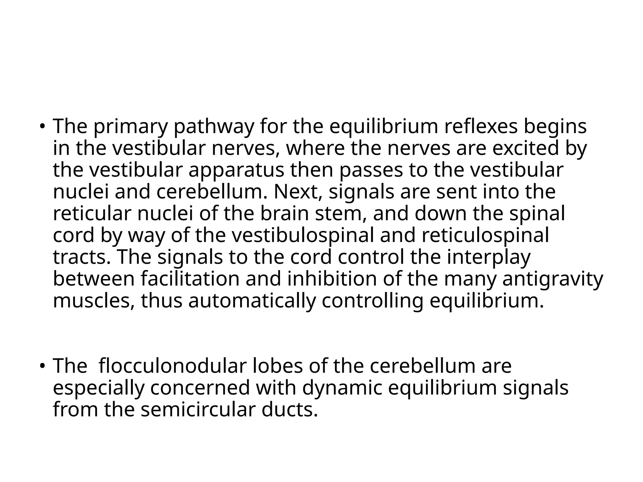 • The primary pathway for the equilibrium reflexes begins
in the vestibular nerves, where the nerves are excited by
the vestibular apparatus then passes to the vestibular
nuclei and cerebellum. Next, signals are sent into the
reticular nuclei of the brain stem, and down the spinal
cord by way of the vestibulospinal and reticulospinal
tracts. The signals to the cord control the interplay
between facilitation and inhibition of the many antigravity
muscles, thus automatically controlling equilibrium.
• The flocculonodular lobes of the cerebellum are
especially concerned with dynamic equilibrium signals
from the semicircular ducts.
 