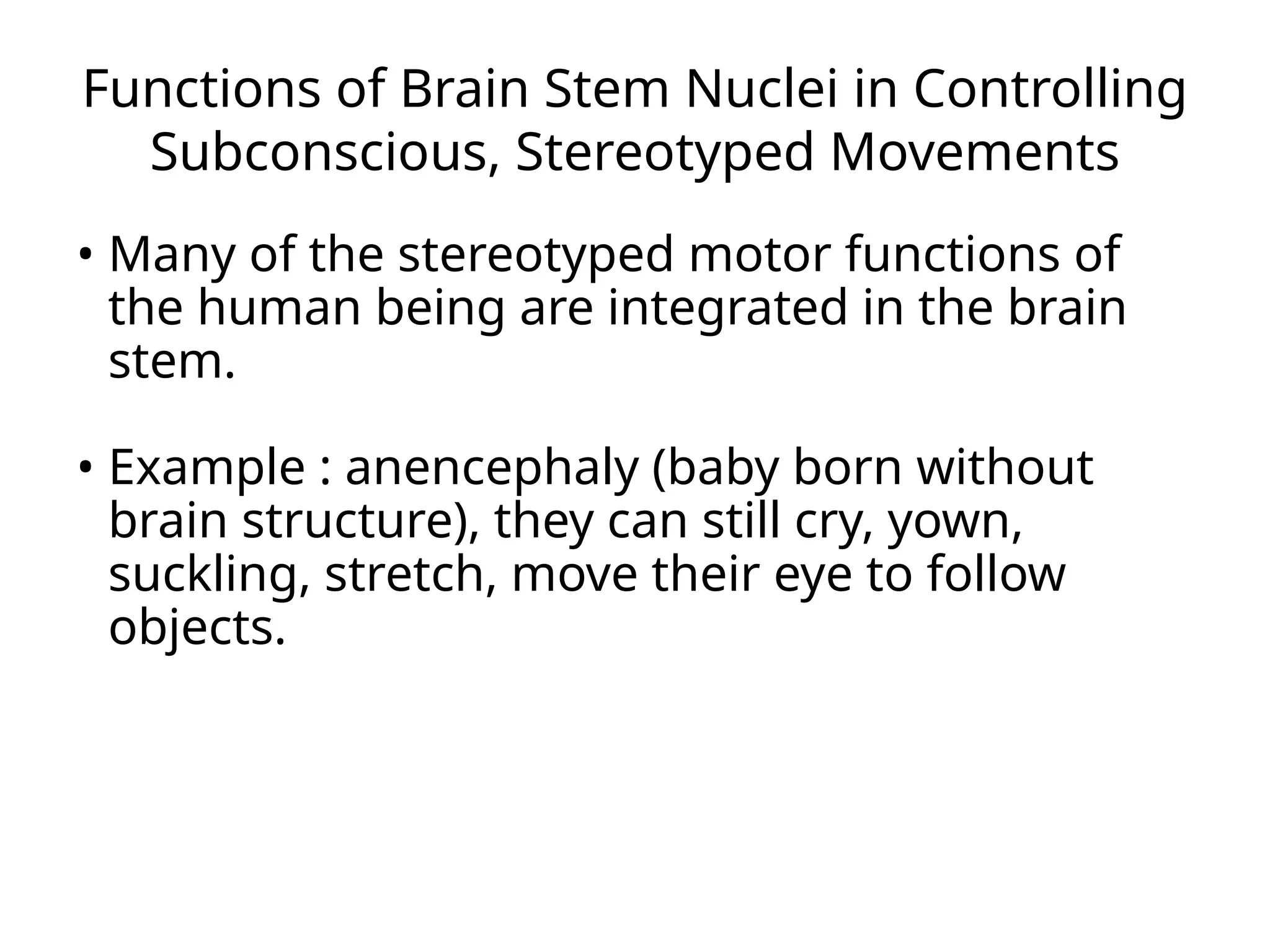 Functions of Brain Stem Nuclei in Controlling
Subconscious, Stereotyped Movements
• Many of the stereotyped motor functions of
the human being are integrated in the brain
stem.
• Example : anencephaly (baby born without
brain structure), they can still cry, yown,
suckling, stretch, move their eye to follow
objects.
 