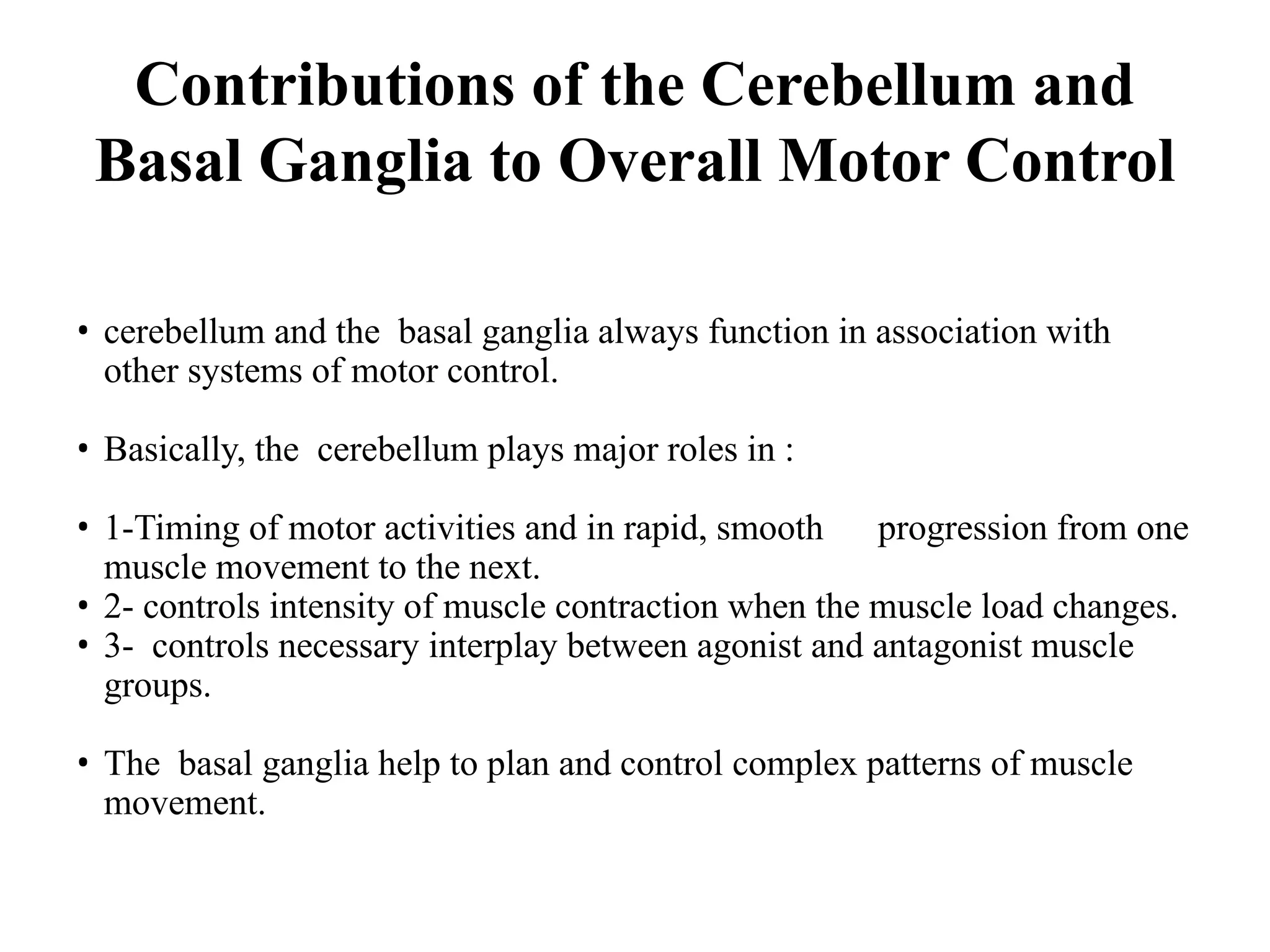 • cerebellum and the basal ganglia always function in association with
other systems of motor control.
• Basically, the cerebellum plays major roles in :
• 1-Timing of motor activities and in rapid, smooth progression from one
muscle movement to the next.
• 2- controls intensity of muscle contraction when the muscle load changes.
• 3- controls necessary interplay between agonist and antagonist muscle
groups.
• The basal ganglia help to plan and control complex patterns of muscle
movement.
Contributions of the Cerebellum and
Basal Ganglia to Overall Motor Control
 