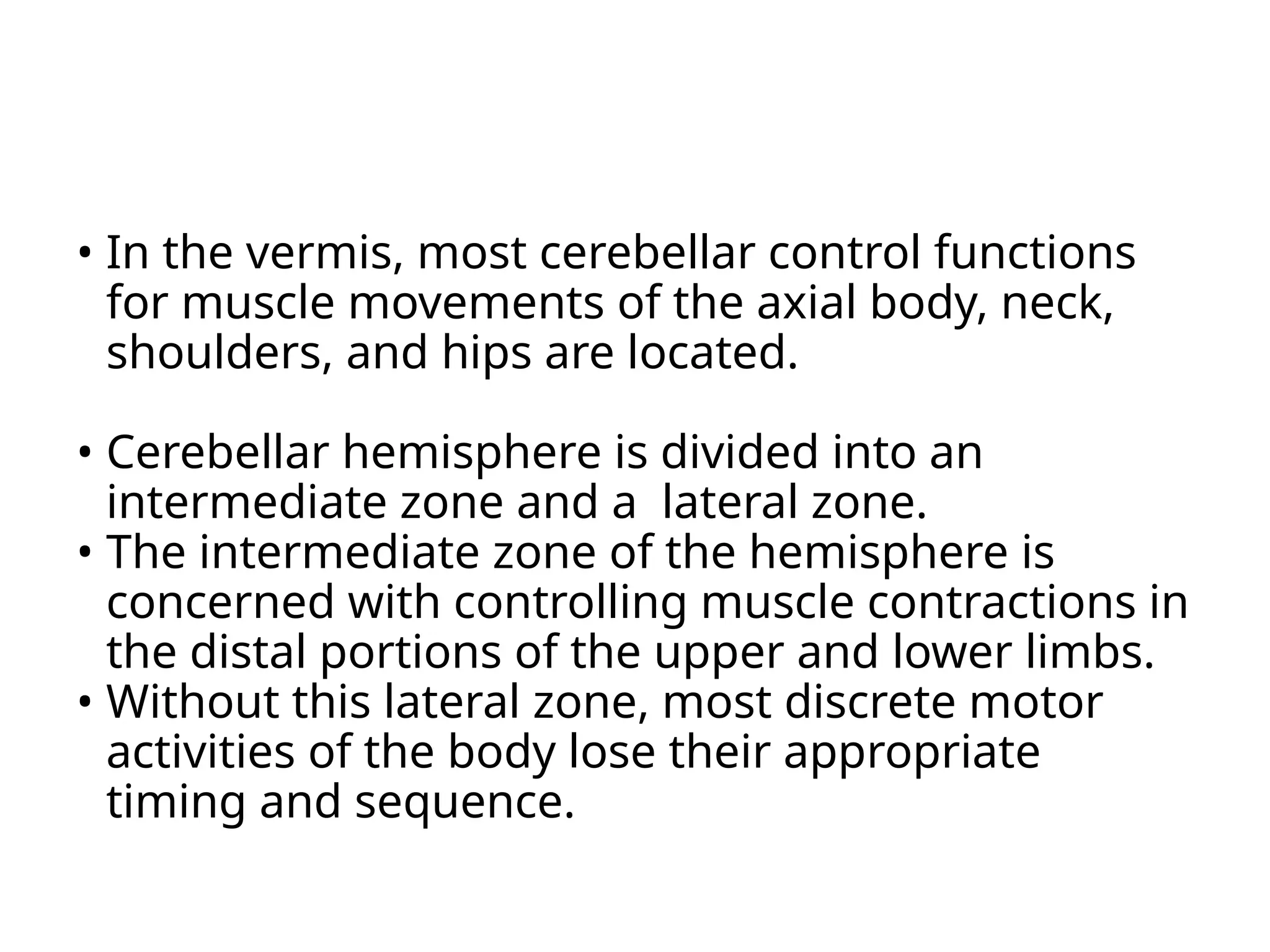 • In the vermis, most cerebellar control functions
for muscle movements of the axial body, neck,
shoulders, and hips are located.
• Cerebellar hemisphere is divided into an
intermediate zone and a lateral zone.
• The intermediate zone of the hemisphere is
concerned with controlling muscle contractions in
the distal portions of the upper and lower limbs.
• Without this lateral zone, most discrete motor
activities of the body lose their appropriate
timing and sequence.
 