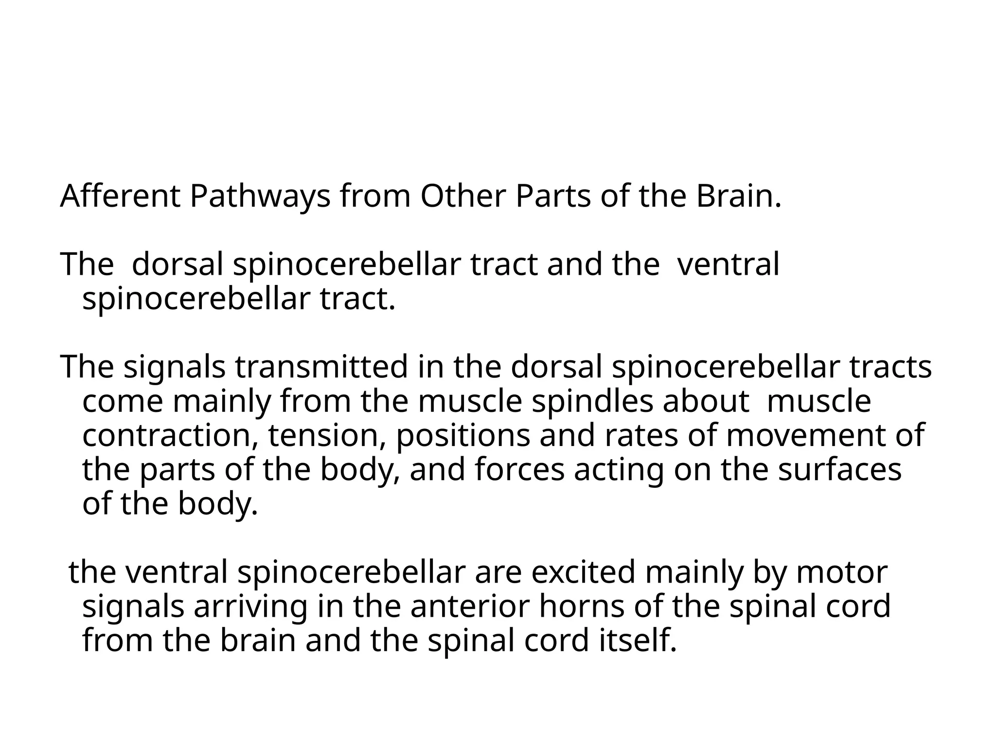 Afferent Pathways from Other Parts of the Brain.
The dorsal spinocerebellar tract and the ventral
spinocerebellar tract.
The signals transmitted in the dorsal spinocerebellar tracts
come mainly from the muscle spindles about muscle
contraction, tension, positions and rates of movement of
the parts of the body, and forces acting on the surfaces
of the body.
the ventral spinocerebellar are excited mainly by motor
signals arriving in the anterior horns of the spinal cord
from the brain and the spinal cord itself.
 