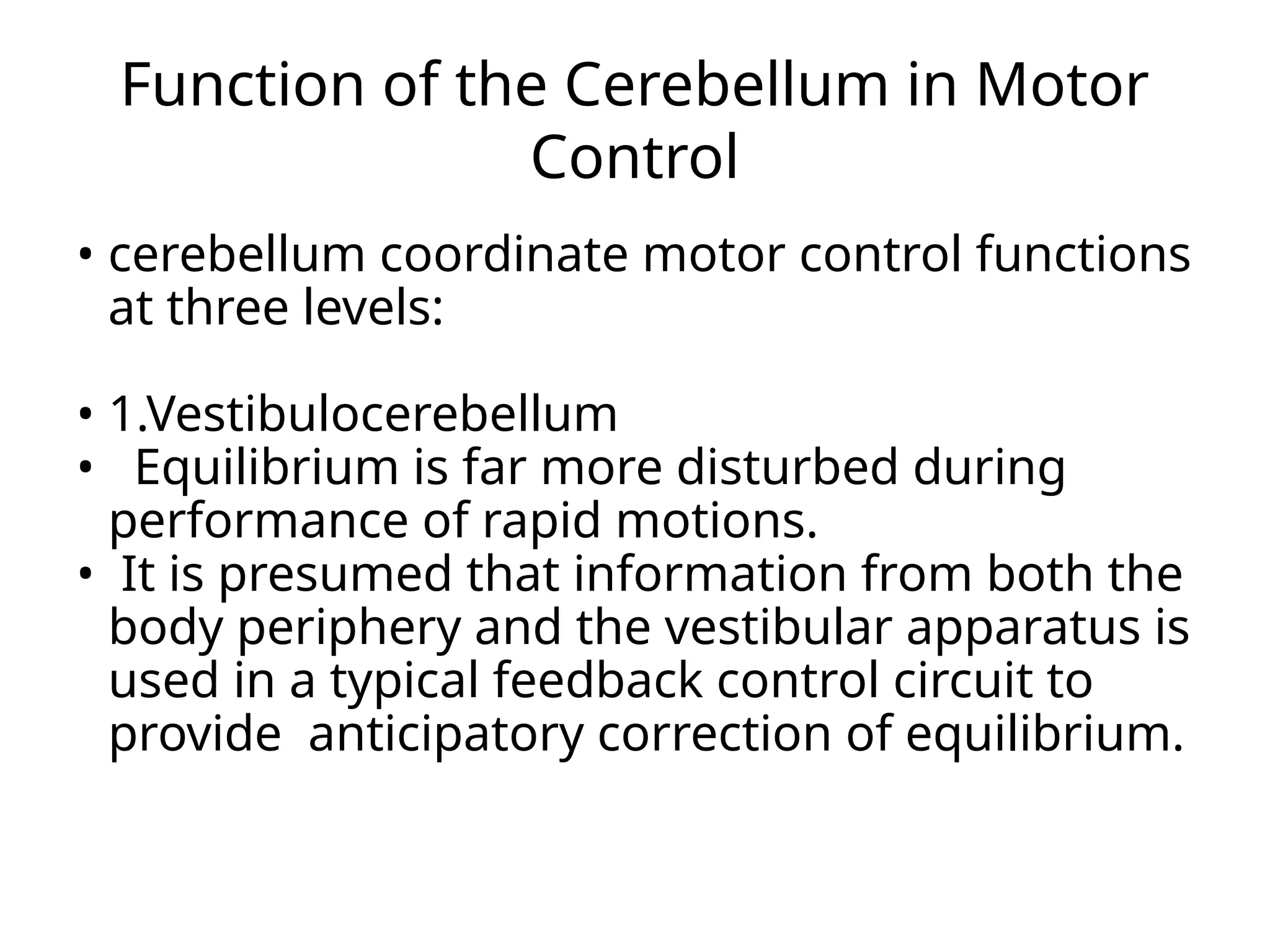Function of the Cerebellum in Motor
Control
• cerebellum coordinate motor control functions
at three levels:
• 1.Vestibulocerebellum
• Equilibrium is far more disturbed during
performance of rapid motions.
• It is presumed that information from both the
body periphery and the vestibular apparatus is
used in a typical feedback control circuit to
provide anticipatory correction of equilibrium.
 