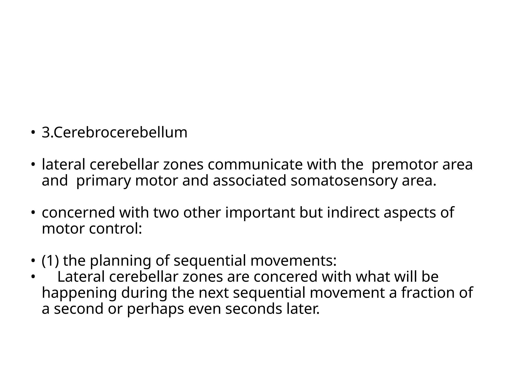 • 3.Cerebrocerebellum
• lateral cerebellar zones communicate with the premotor area
and primary motor and associated somatosensory area.
• concerned with two other important but indirect aspects of
motor control:
• (1) the planning of sequential movements:
• Lateral cerebellar zones are concered with what will be
happening during the next sequential movement a fraction of
a second or perhaps even seconds later.
 
