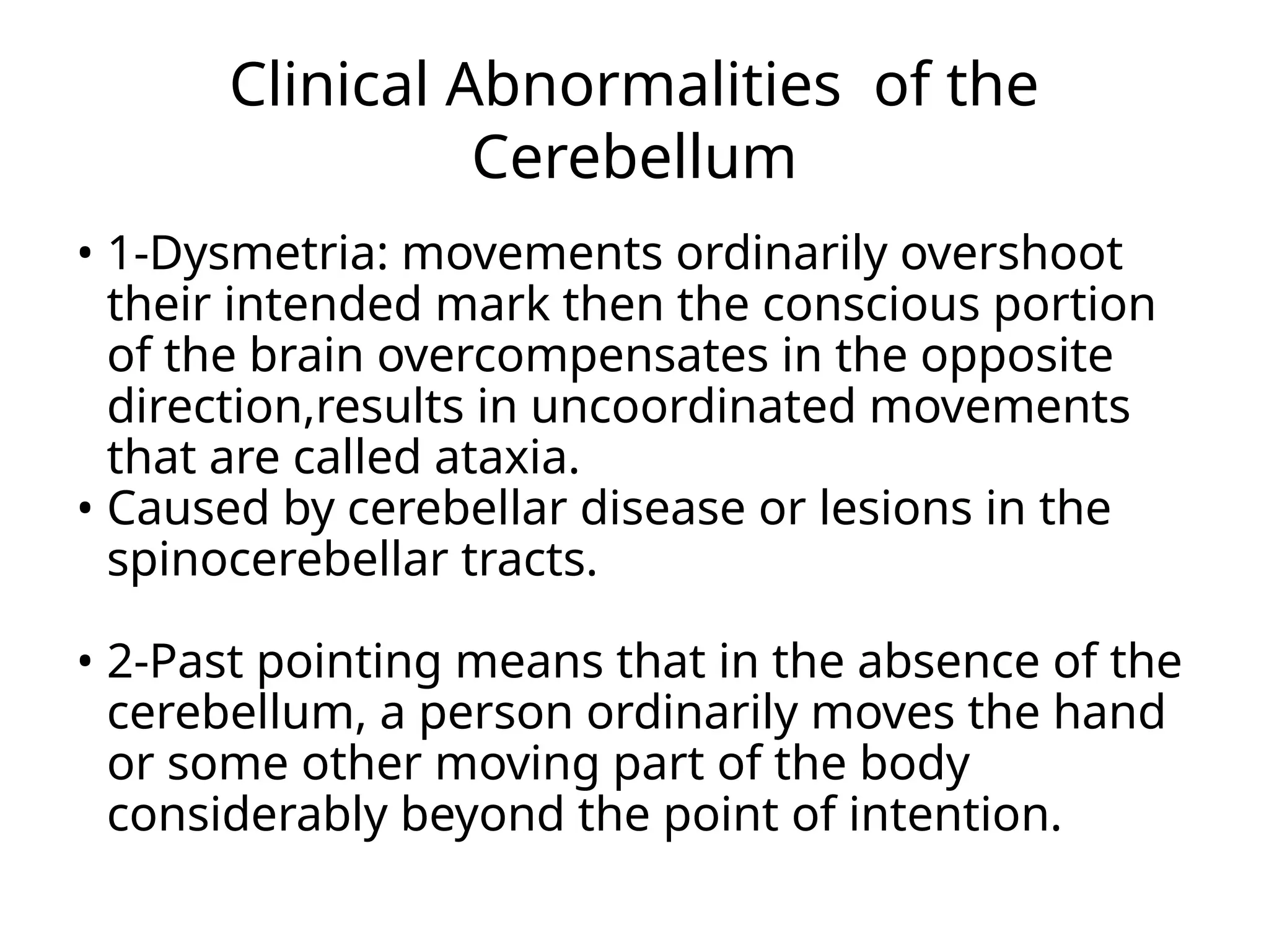 Clinical Abnormalities of the
Cerebellum
• 1-Dysmetria: movements ordinarily overshoot
their intended mark then the conscious portion
of the brain overcompensates in the opposite
direction,results in uncoordinated movements
that are called ataxia.
• Caused by cerebellar disease or lesions in the
spinocerebellar tracts.
• 2-Past pointing means that in the absence of the
cerebellum, a person ordinarily moves the hand
or some other moving part of the body
considerably beyond the point of intention.
 