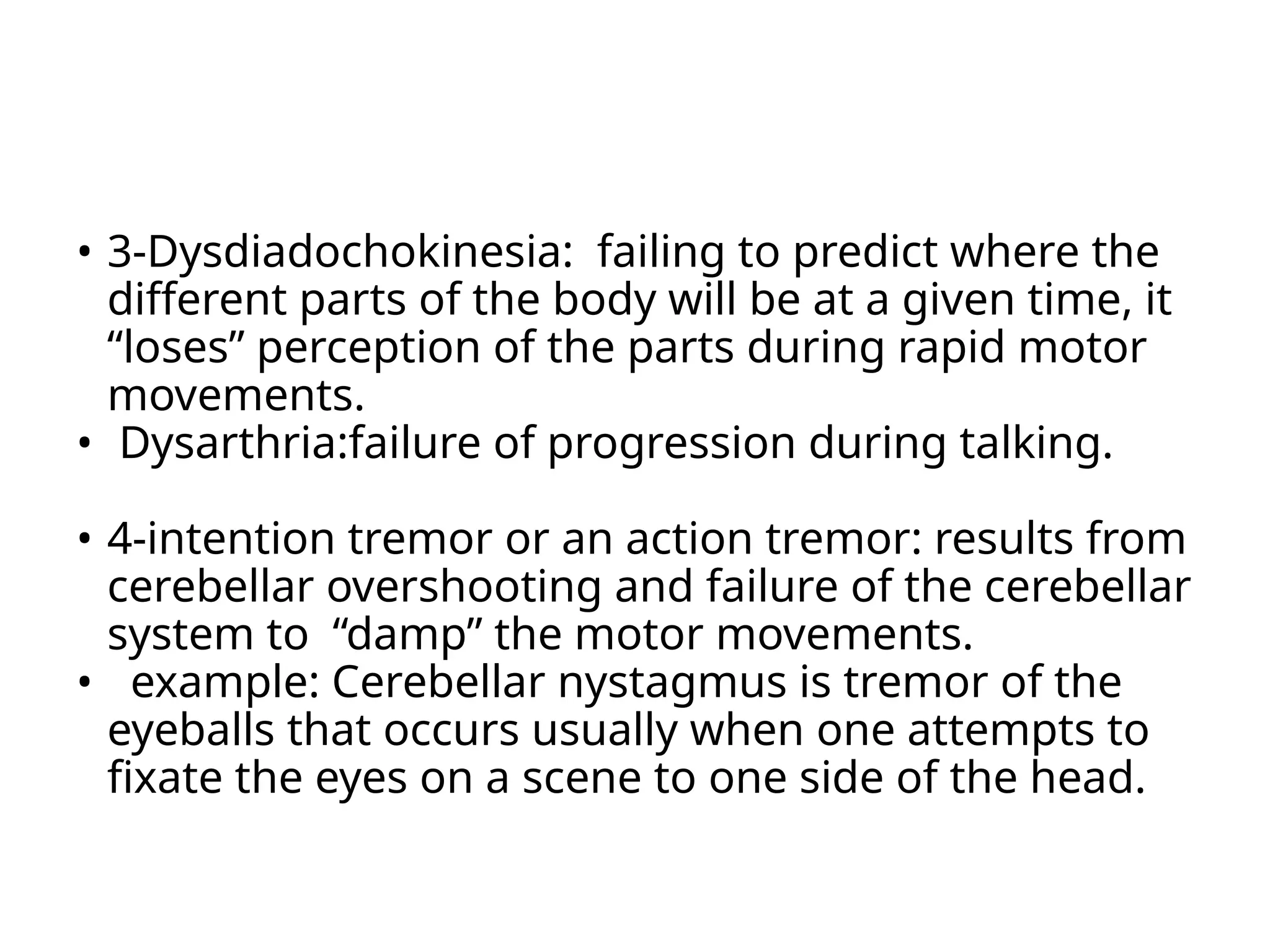 • 3-Dysdiadochokinesia: failing to predict where the
different parts of the body will be at a given time, it
“loses” perception of the parts during rapid motor
movements.
• Dysarthria:failure of progression during talking.
• 4-intention tremor or an action tremor: results from
cerebellar overshooting and failure of the cerebellar
system to “damp” the motor movements.
• example: Cerebellar nystagmus is tremor of the
eyeballs that occurs usually when one attempts to
fixate the eyes on a scene to one side of the head.
 