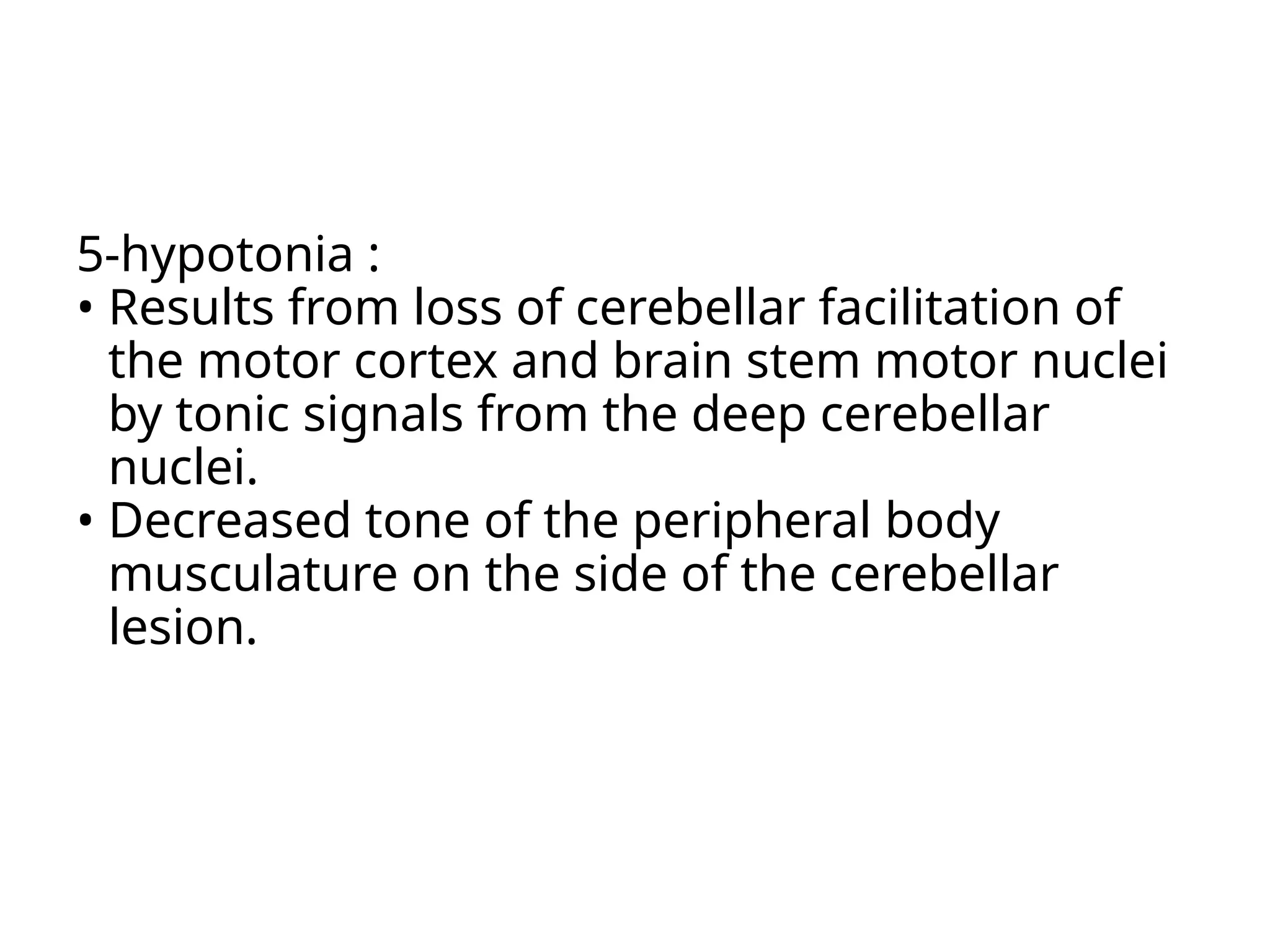 5-hypotonia :
• Results from loss of cerebellar facilitation of
the motor cortex and brain stem motor nuclei
by tonic signals from the deep cerebellar
nuclei.
• Decreased tone of the peripheral body
musculature on the side of the cerebellar
lesion.
 
