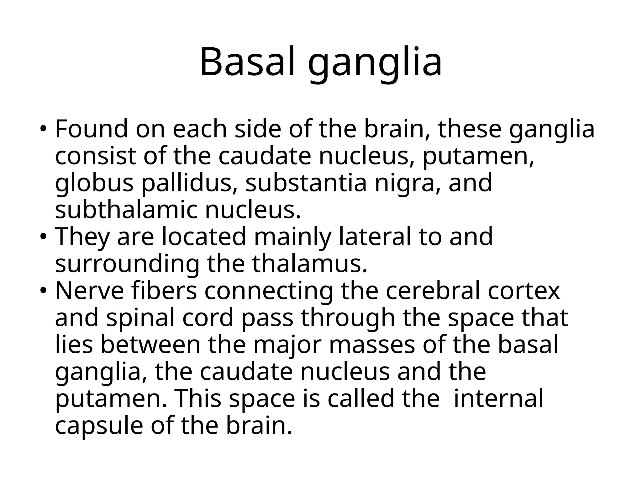 Basal ganglia
• Found on each side of the brain, these ganglia
consist of the caudate nucleus, putamen,
globus pallidus, substantia nigra, and
subthalamic nucleus.
• They are located mainly lateral to and
surrounding the thalamus.
• Nerve fibers connecting the cerebral cortex
and spinal cord pass through the space that
lies between the major masses of the basal
ganglia, the caudate nucleus and the
putamen. This space is called the internal
capsule of the brain.
 