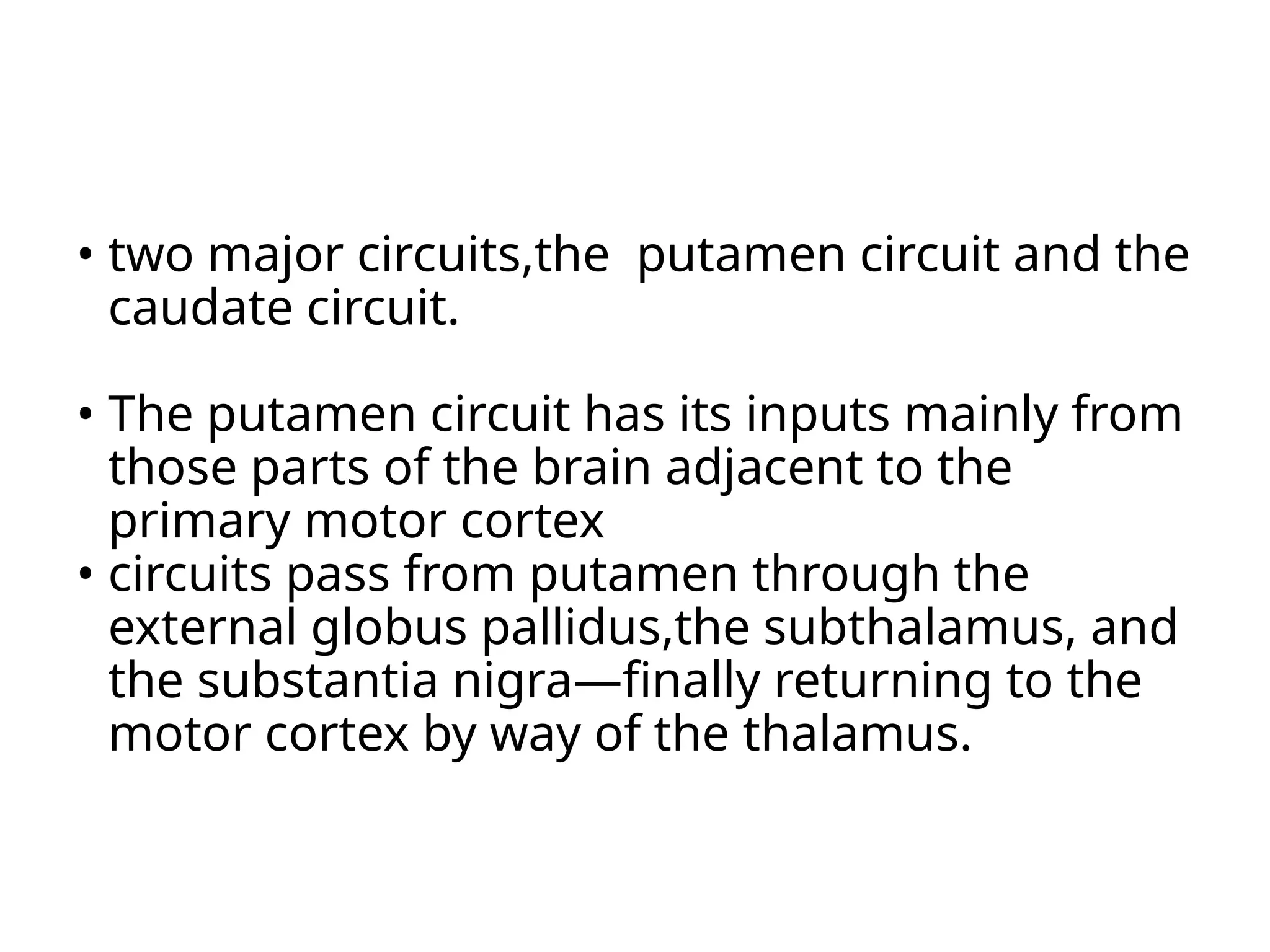 • two major circuits,the putamen circuit and the
caudate circuit.
• The putamen circuit has its inputs mainly from
those parts of the brain adjacent to the
primary motor cortex
• circuits pass from putamen through the
external globus pallidus,the subthalamus, and
the substantia nigra—finally returning to the
motor cortex by way of the thalamus.
 