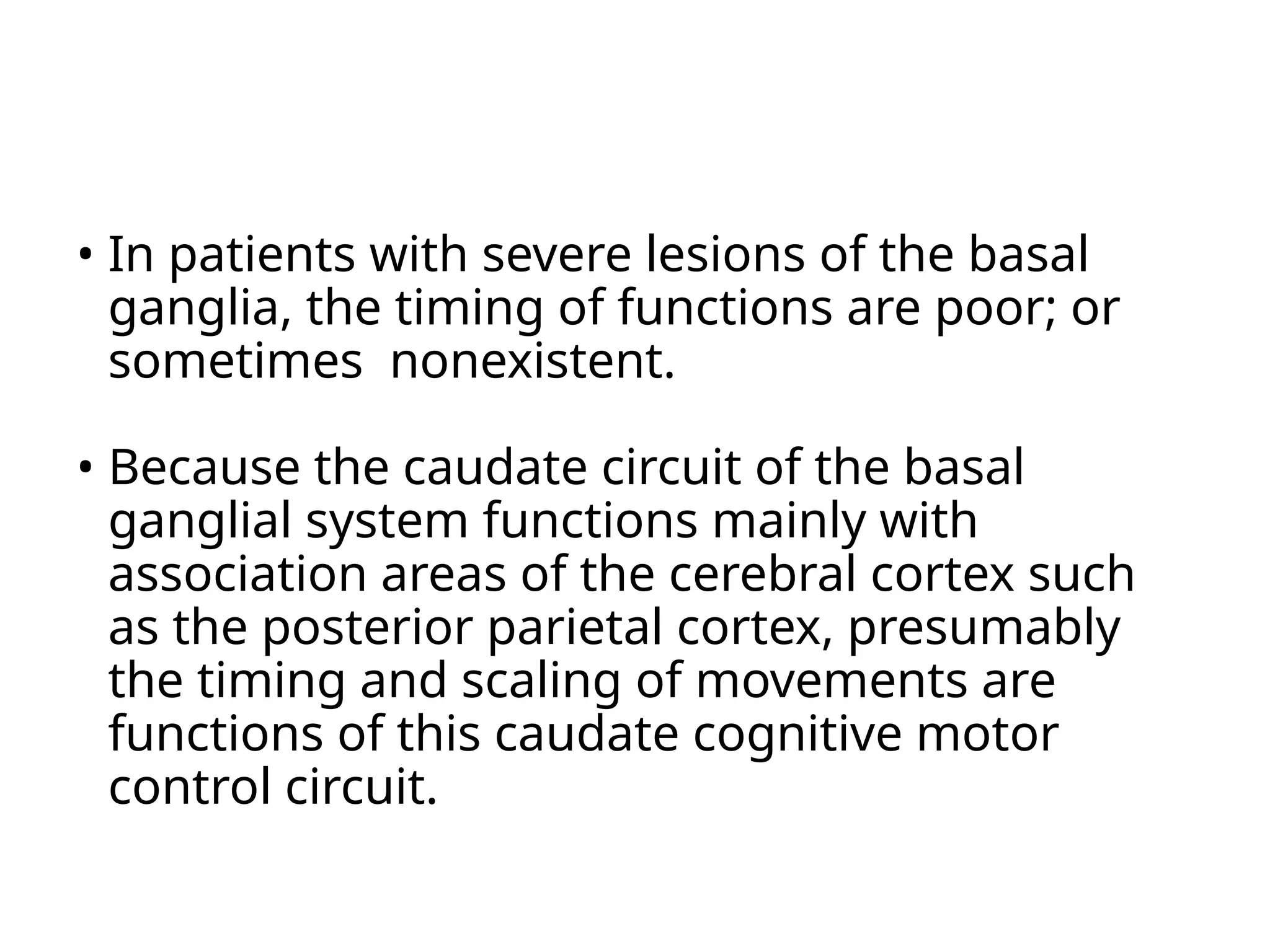 • In patients with severe lesions of the basal
ganglia, the timing of functions are poor; or
sometimes nonexistent.
• Because the caudate circuit of the basal
ganglial system functions mainly with
association areas of the cerebral cortex such
as the posterior parietal cortex, presumably
the timing and scaling of movements are
functions of this caudate cognitive motor
control circuit.
 