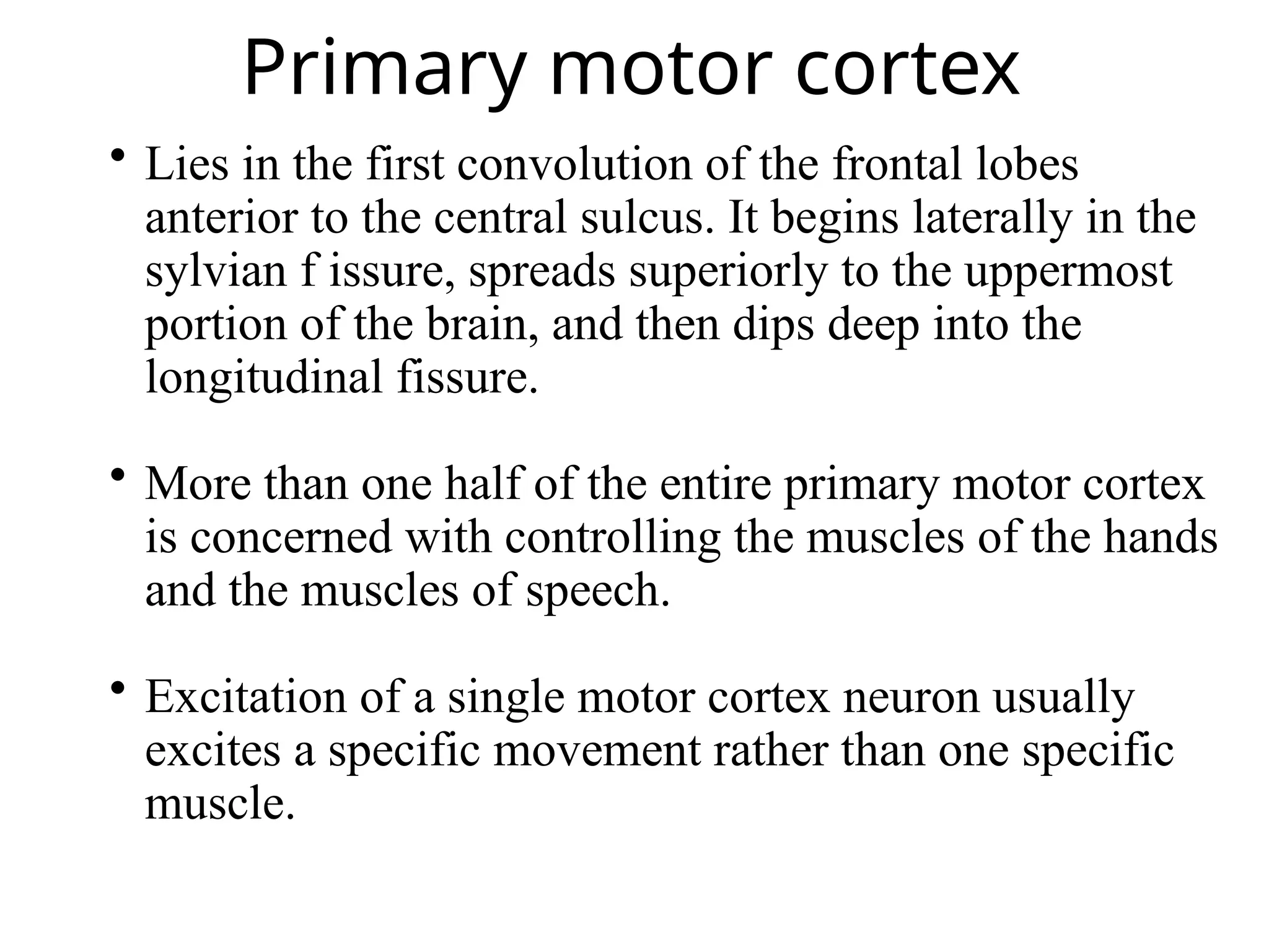 Primary motor cortex
 Lies in the first convolution of the frontal lobes
anterior to the central sulcus. It begins laterally in the
sylvian f issure, spreads superiorly to the uppermost
portion of the brain, and then dips deep into the
longitudinal fissure.
 More than one half of the entire primary motor cortex
is concerned with controlling the muscles of the hands
and the muscles of speech.
 Excitation of a single motor cortex neuron usually
excites a specific movement rather than one specific
muscle.
 