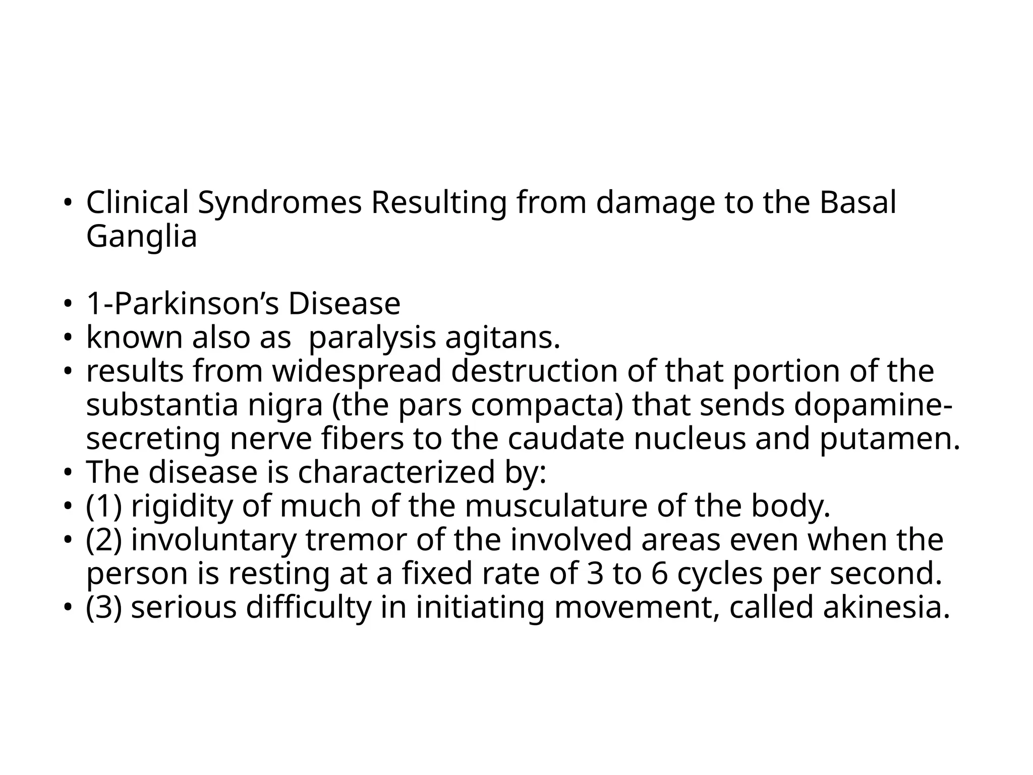 • Clinical Syndromes Resulting from damage to the Basal
Ganglia
• 1-Parkinson’s Disease
• known also as paralysis agitans.
• results from widespread destruction of that portion of the
substantia nigra (the pars compacta) that sends dopamine-
secreting nerve fibers to the caudate nucleus and putamen.
• The disease is characterized by:
• (1) rigidity of much of the musculature of the body.
• (2) involuntary tremor of the involved areas even when the
person is resting at a fixed rate of 3 to 6 cycles per second.
• (3) serious difficulty in initiating movement, called akinesia.
 