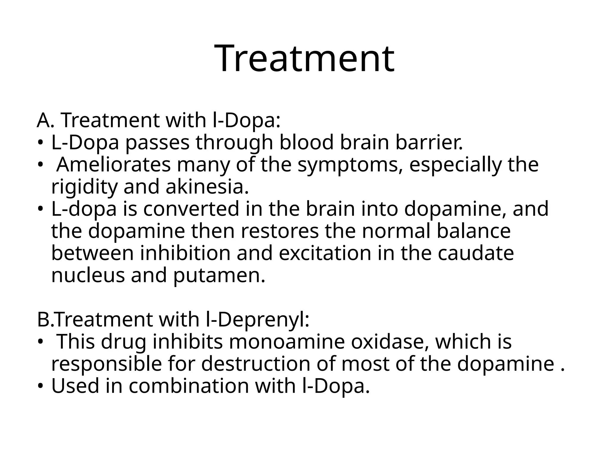 Treatment
A. Treatment with l-Dopa:
• L-Dopa passes through blood brain barrier.
• Ameliorates many of the symptoms, especially the
rigidity and akinesia.
• L-dopa is converted in the brain into dopamine, and
the dopamine then restores the normal balance
between inhibition and excitation in the caudate
nucleus and putamen.
B.Treatment with l-Deprenyl:
• This drug inhibits monoamine oxidase, which is
responsible for destruction of most of the dopamine .
• Used in combination with l-Dopa.
 