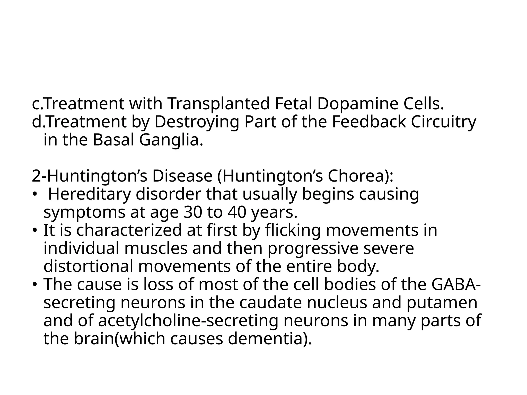 c.Treatment with Transplanted Fetal Dopamine Cells.
d.Treatment by Destroying Part of the Feedback Circuitry
in the Basal Ganglia.
2-Huntington’s Disease (Huntington’s Chorea):
• Hereditary disorder that usually begins causing
symptoms at age 30 to 40 years.
• It is characterized at first by flicking movements in
individual muscles and then progressive severe
distortional movements of the entire body.
• The cause is loss of most of the cell bodies of the GABA-
secreting neurons in the caudate nucleus and putamen
and of acetylcholine-secreting neurons in many parts of
the brain(which causes dementia).
 