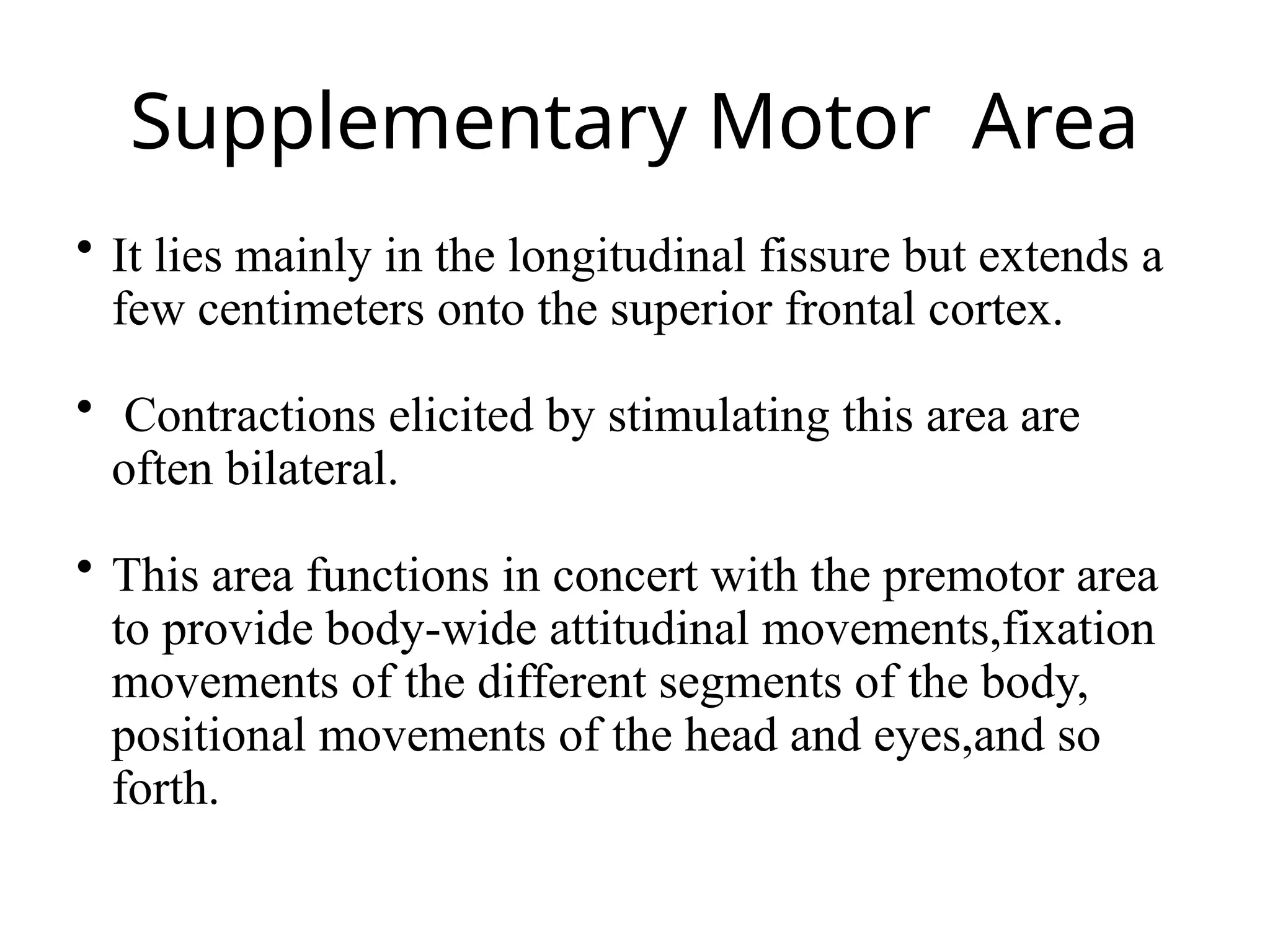 Supplementary Motor Area
 It lies mainly in the longitudinal fissure but extends a
few centimeters onto the superior frontal cortex.
 Contractions elicited by stimulating this area are
often bilateral.
 This area functions in concert with the premotor area
to provide body-wide attitudinal movements,fixation
movements of the different segments of the body,
positional movements of the head and eyes,and so
forth.
 